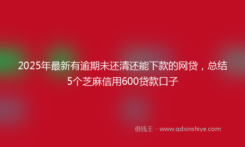 2025年最新有逾期未还清还能下款的网贷，总结5个芝麻信用600贷款口子