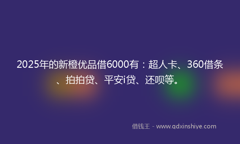2025年的新橙优品借6000有：超人卡、360借条、拍拍贷、平安i贷、还呗等。