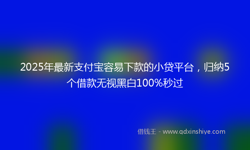 2025年最新支付宝容易下款的小贷平台，归纳5个借款无视黑白100%秒过