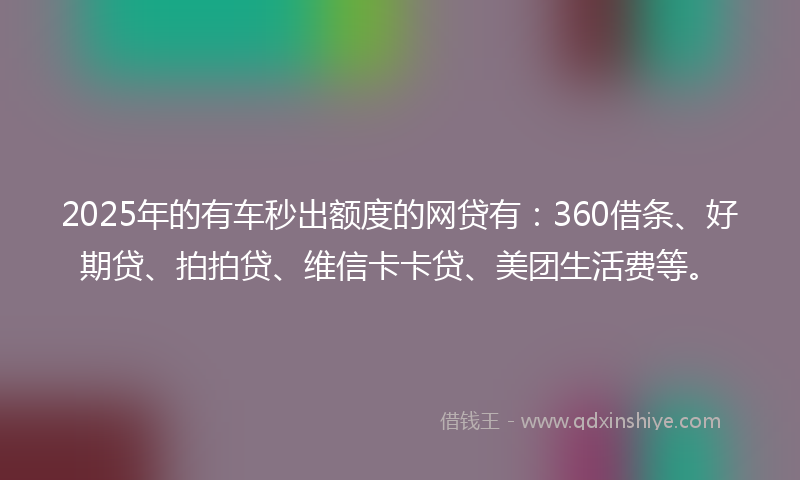 2025年的有车秒出额度的网贷有：360借条、好期贷、拍拍贷、维信卡卡贷、美团生活费等。