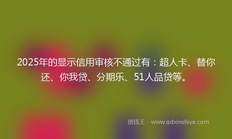 2025年的显示信用审核不通过有：超人卡、替你还、你我贷、分期乐、51人品贷等。