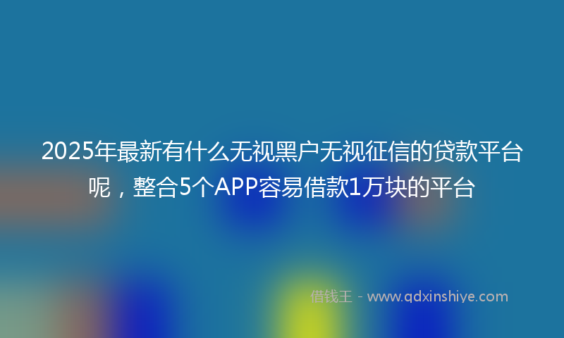 2025年最新有什么无视黑户无视征信的贷款平台呢，整合5个APP容易借款1万块的平台