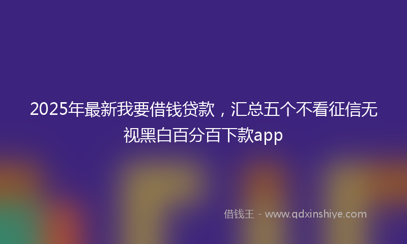 2025年最新我要借钱贷款，汇总五个不看征信无视黑白百分百下款app