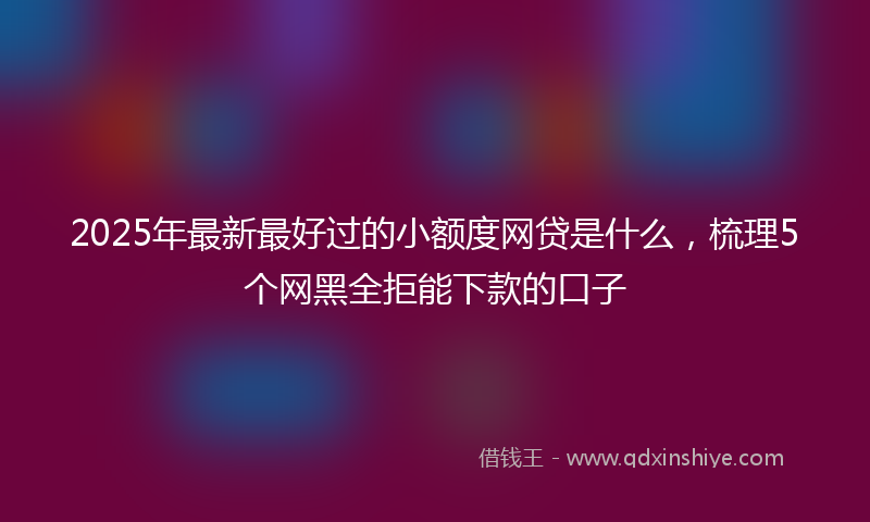 2025年最新最好过的小额度网贷是什么，梳理5个网黑全拒能下款的口子