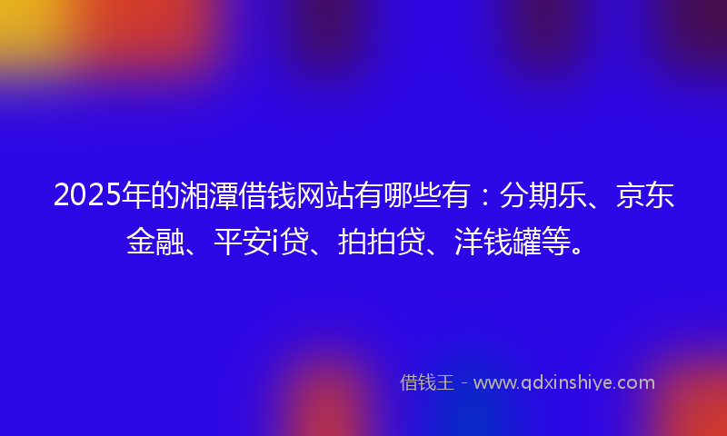 2025年的湘潭借钱网站有哪些有：分期乐、京东金融、平安i贷、拍拍贷、洋钱罐等。