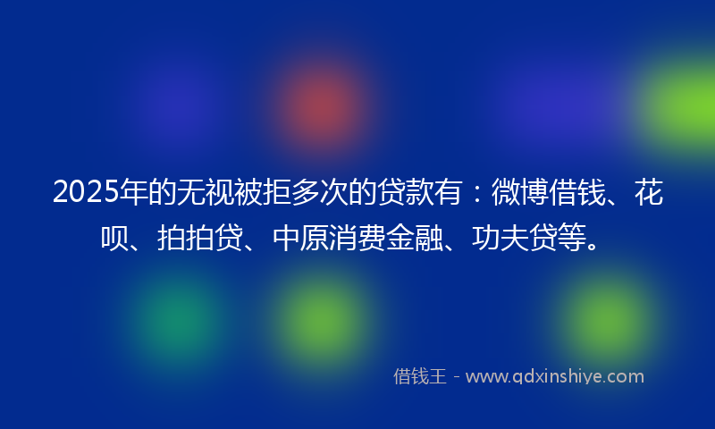 2025年的无视被拒多次的贷款有：微博借钱、花呗、拍拍贷、中原消费金融、功夫贷等。