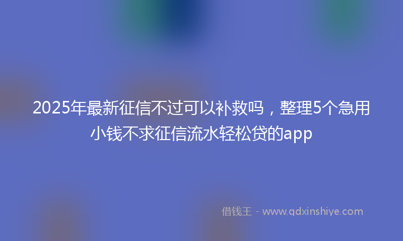 2025年最新征信不过可以补救吗，整理5个急用小钱不求征信流水轻松贷的app