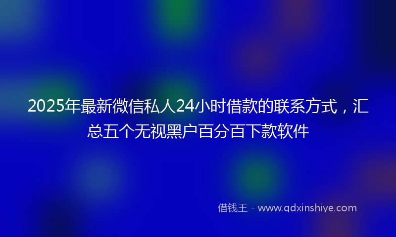 2025年最新微信私人24小时借款的联系方式，汇总五个无视黑户百分百下款软件