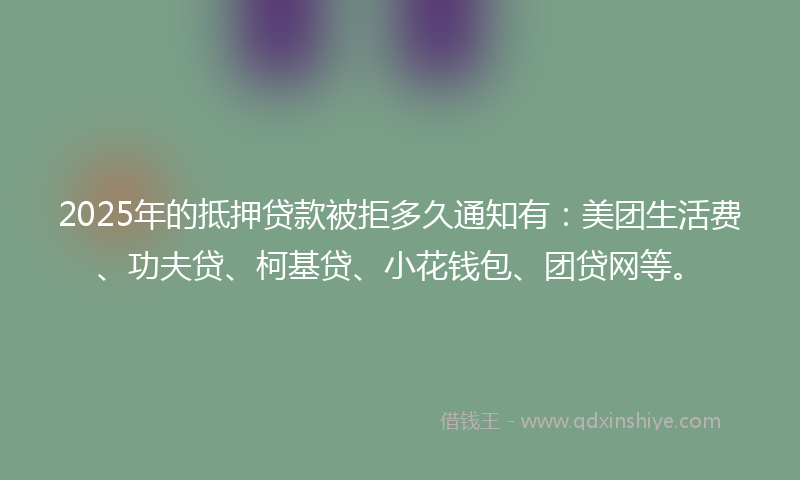 2025年的抵押贷款被拒多久通知有：美团生活费、功夫贷、柯基贷、小花钱包、团贷网等。