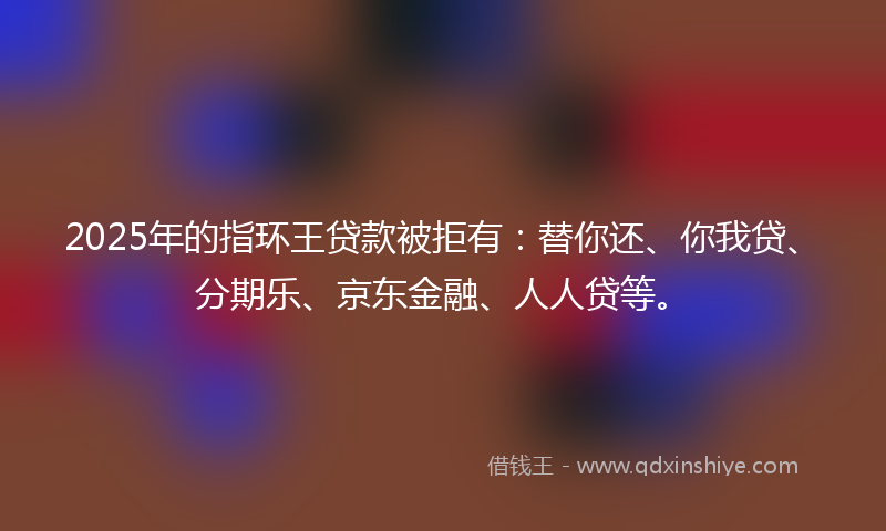 2025年的指环王贷款被拒有：替你还、你我贷、分期乐、京东金融、人人贷等。