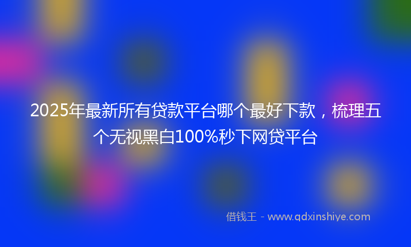 2025年最新所有贷款平台哪个最好下款，梳理五个无视黑白100%秒下网贷平台