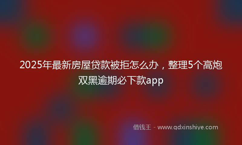 2025年最新房屋贷款被拒怎么办，整理5个高炮双黑逾期必下款app