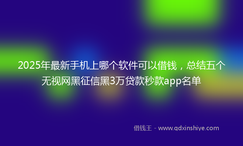 2025年最新手机上哪个软件可以借钱，总结五个无视网黑征信黑3万贷款秒款app名单