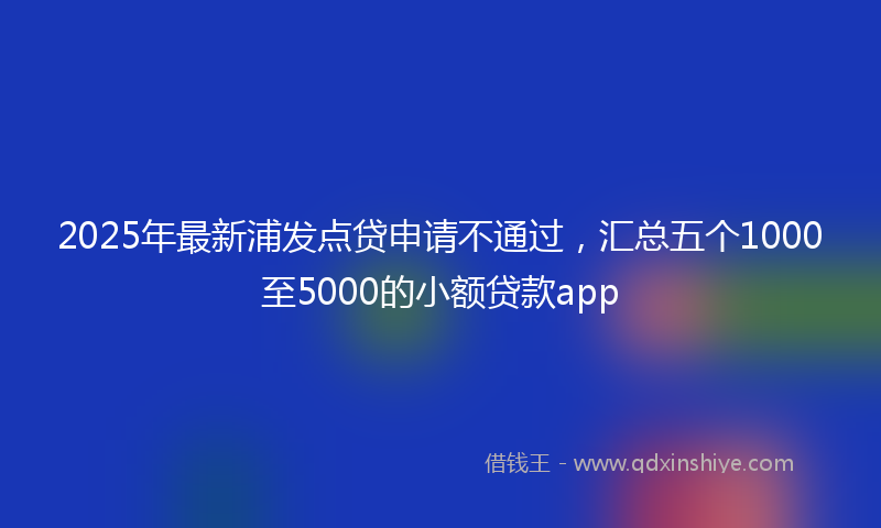 2025年最新浦发点贷申请不通过，汇总五个1000至5000的小额贷款app