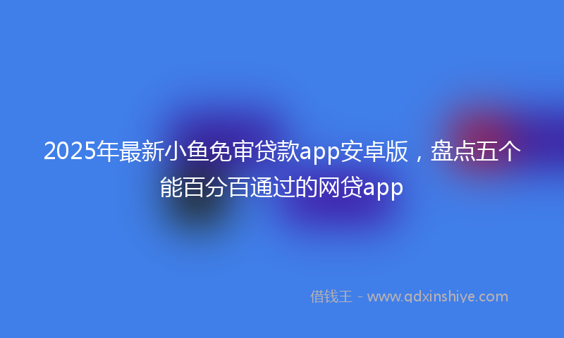 2025年最新小鱼免审贷款app安卓版，盘点五个能百分百通过的网贷app