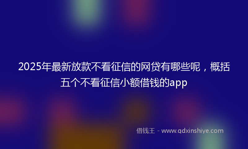 2025年最新放款不看征信的网贷有哪些呢，概括五个不看征信小额借钱的app