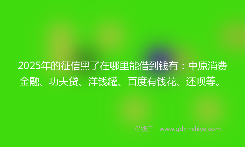 2025年的征信黑了在哪里能借到钱有：中原消费金融、功夫贷、洋钱罐、百度有钱花、还呗等。