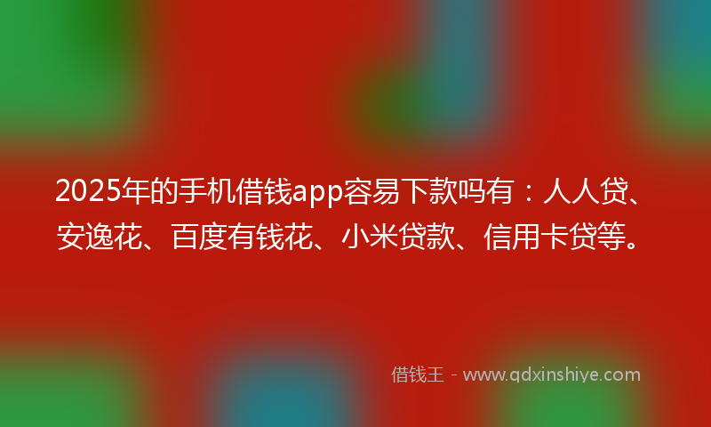 2025年的手机借钱app容易下款吗有：人人贷、安逸花、百度有钱花、小米贷款、信用卡贷等。