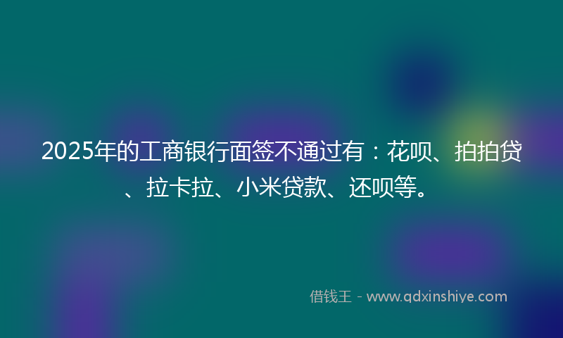 2025年的工商银行面签不通过有：花呗、拍拍贷、拉卡拉、小米贷款、还呗等。