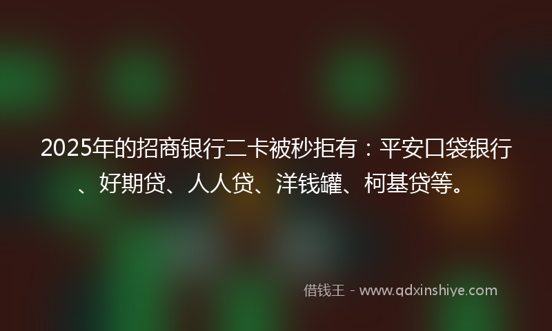 2025年的招商银行二卡被秒拒有：平安口袋银行、好期贷、人人贷、洋钱罐、柯基贷等。