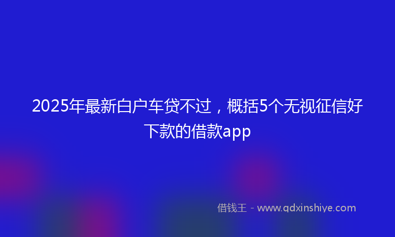 2025年最新白户车贷不过，概括5个无视征信好下款的借款app