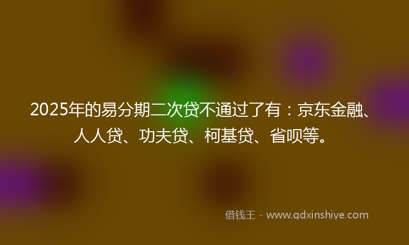 2025年的易分期二次贷不通过了有：京东金融、人人贷、功夫贷、柯基贷、省呗等。