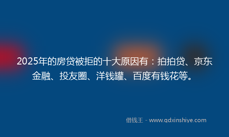 2025年的房贷被拒的十大原因有：拍拍贷、京东金融、投友圈、洋钱罐、百度有钱花等。