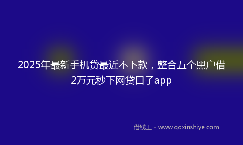 2025年最新手机贷最近不下款，整合五个黑户借2万元秒下网贷口子app