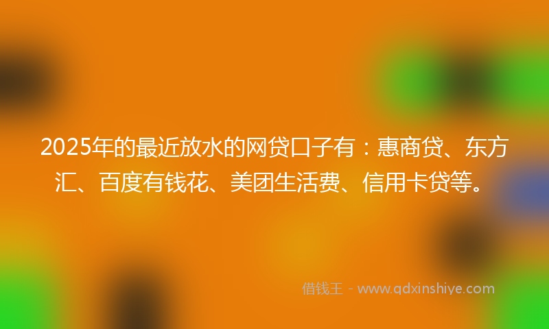 2025年的最近放水的网贷口子有：惠商贷、东方汇、百度有钱花、美团生活费、信用卡贷等。