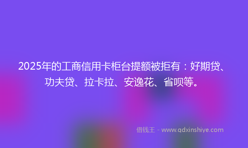 2025年的工商信用卡柜台提额被拒有：好期贷、功夫贷、拉卡拉、安逸花、省呗等。