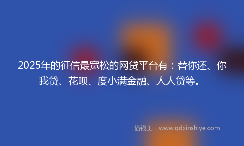 2025年的征信最宽松的网贷平台有：替你还、你我贷、花呗、度小满金融、人人贷等。