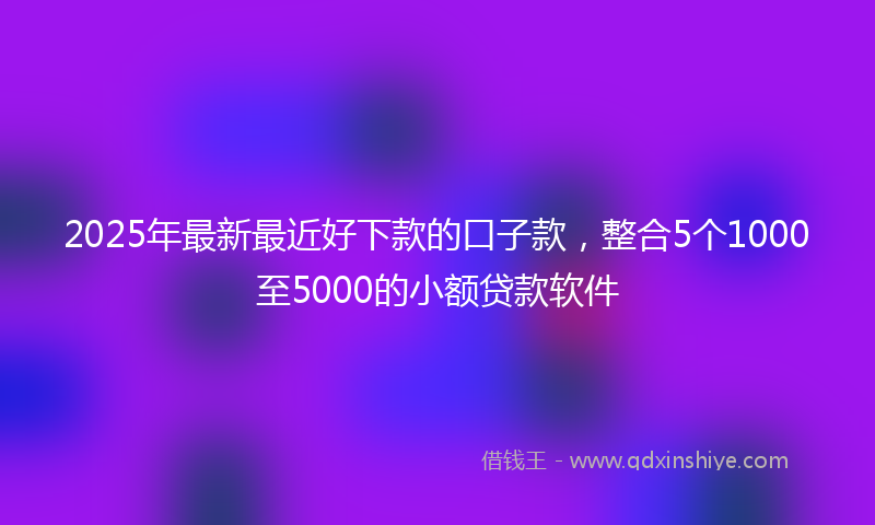 2025年最新最近好下款的口子款，整合5个1000至5000的小额贷款软件