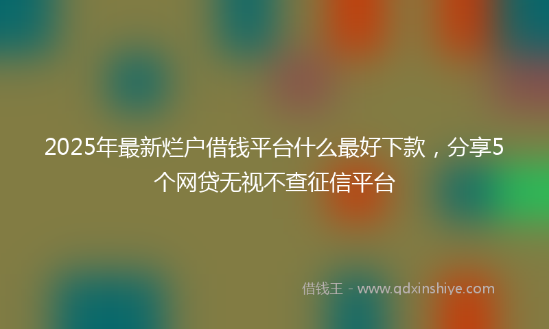 2025年最新烂户借钱平台什么最好下款，分享5个网贷无视不查征信平台
