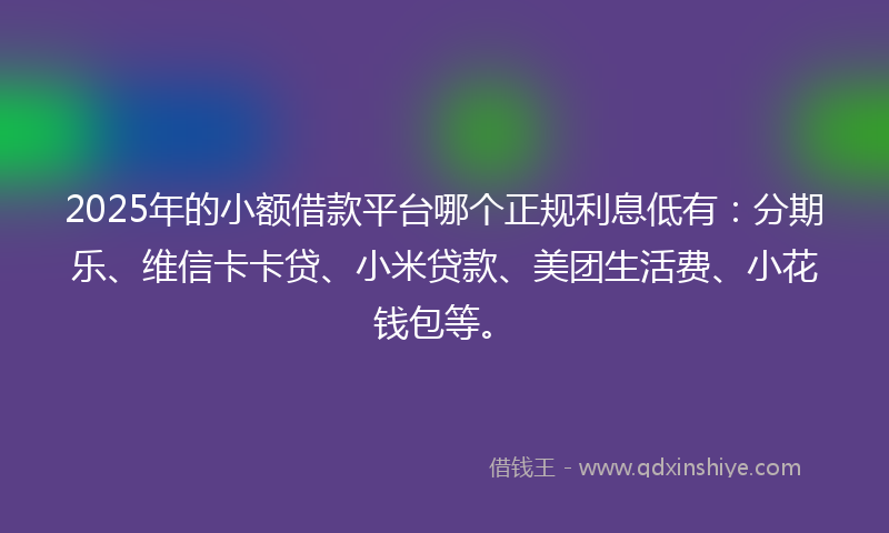 2025年的小额借款平台哪个正规利息低有：分期乐、维信卡卡贷、小米贷款、美团生活费、小花钱包等。