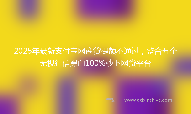 2025年最新支付宝网商贷提额不通过，整合五个无视征信黑白100%秒下网贷平台