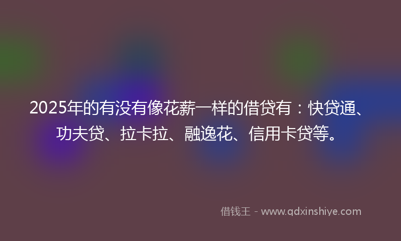 2025年的有没有像花薪一样的借贷有：快贷通、功夫贷、拉卡拉、融逸花、信用卡贷等。