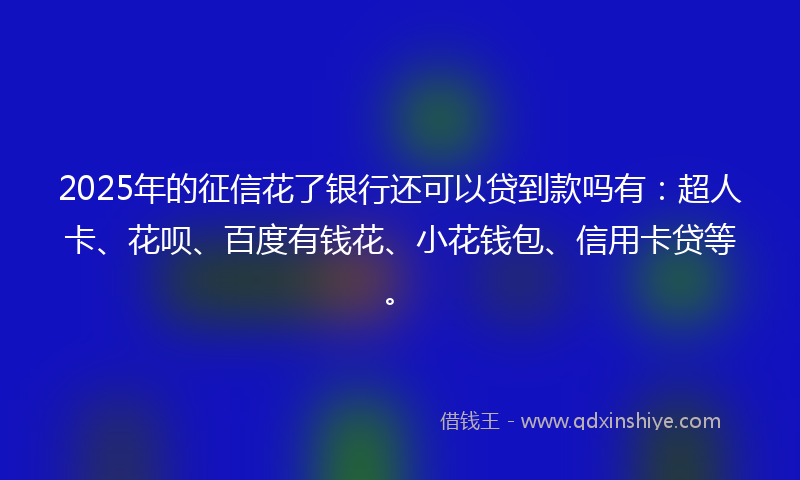 2025年的征信花了银行还可以贷到款吗有：超人卡、花呗、百度有钱花、小花钱包、信用卡贷等。