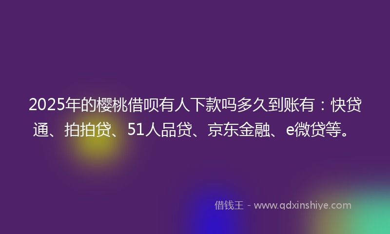 2025年的樱桃借呗有人下款吗多久到账有：快贷通、拍拍贷、51人品贷、京东金融、e微贷等。