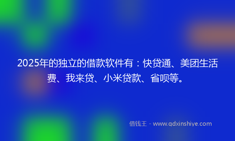 2025年的独立的借款软件有：快贷通、美团生活费、我来贷、小米贷款、省呗等。