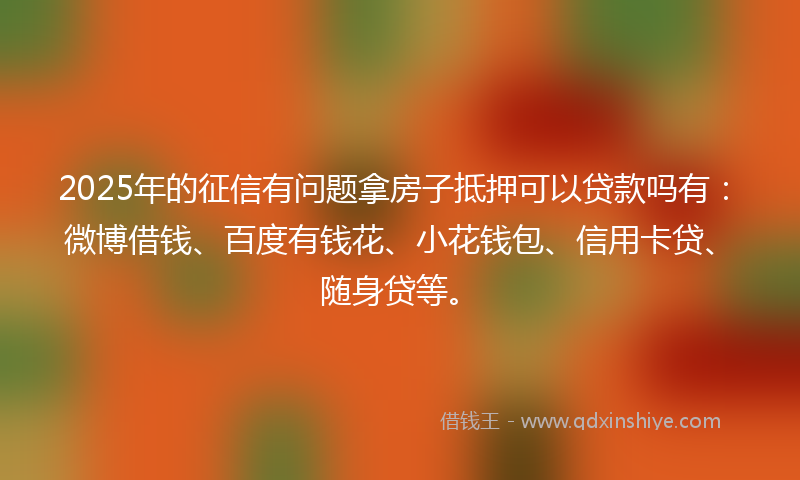 2025年的征信有问题拿房子抵押可以贷款吗有：微博借钱、百度有钱花、小花钱包、信用卡贷、随身贷等。