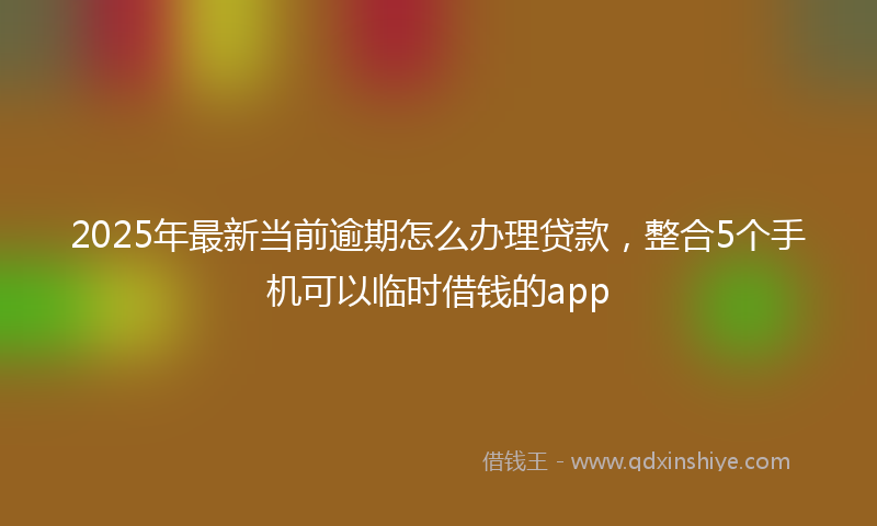 2025年最新当前逾期怎么办理贷款，整合5个手机可以临时借钱的app