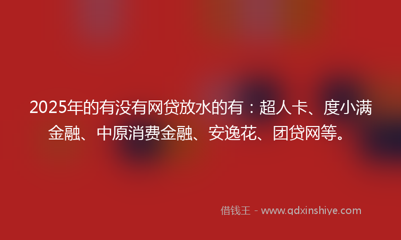 2025年的有没有网贷放水的有：超人卡、度小满金融、中原消费金融、安逸花、团贷网等。