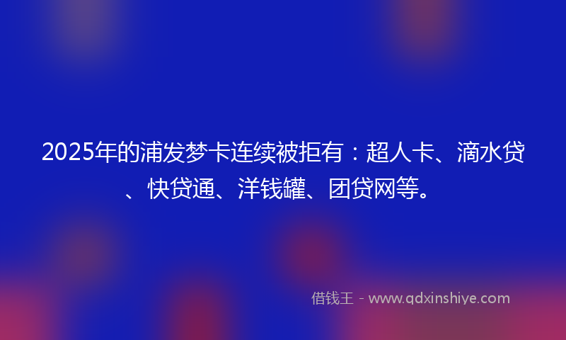 2025年的浦发梦卡连续被拒有：超人卡、滴水贷、快贷通、洋钱罐、团贷网等。