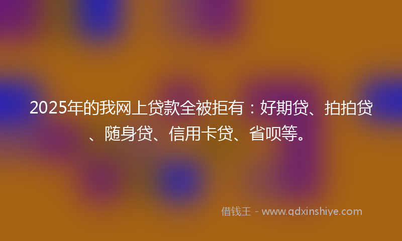 2025年的我网上贷款全被拒有：好期贷、拍拍贷、随身贷、信用卡贷、省呗等。