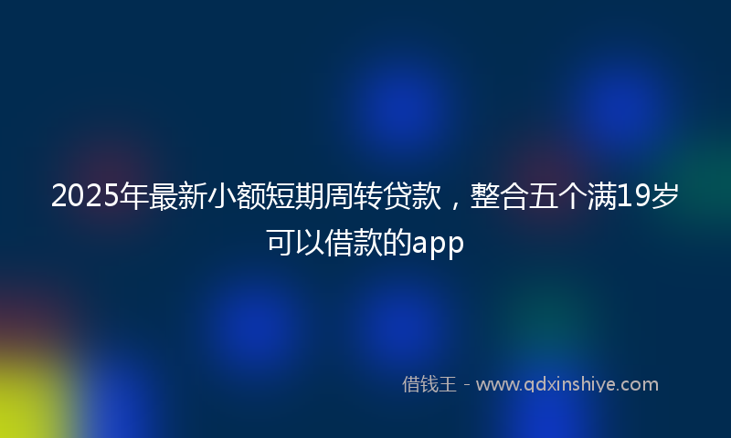 2025年最新小额短期周转贷款，整合五个满19岁可以借款的app