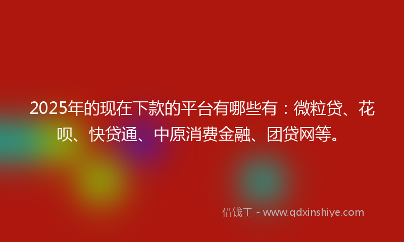 2025年的现在下款的平台有哪些有：微粒贷、花呗、快贷通、中原消费金融、团贷网等。