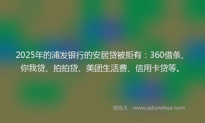2025年的浦发银行的安居贷被拒有：360借条、你我贷、拍拍贷、美团生活费、信用卡贷等。
