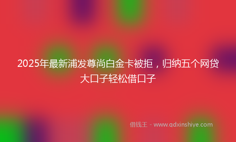 2025年最新浦发尊尚白金卡被拒，归纳五个网贷大口子轻松借口子