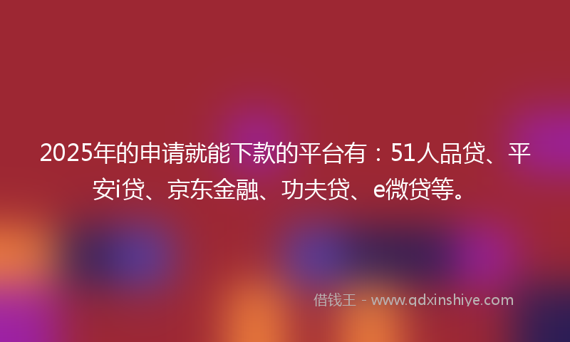 2025年的申请就能下款的平台有：51人品贷、平安i贷、京东金融、功夫贷、e微贷等。