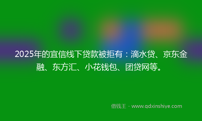 2025年的宜信线下贷款被拒有：滴水贷、京东金融、东方汇、小花钱包、团贷网等。